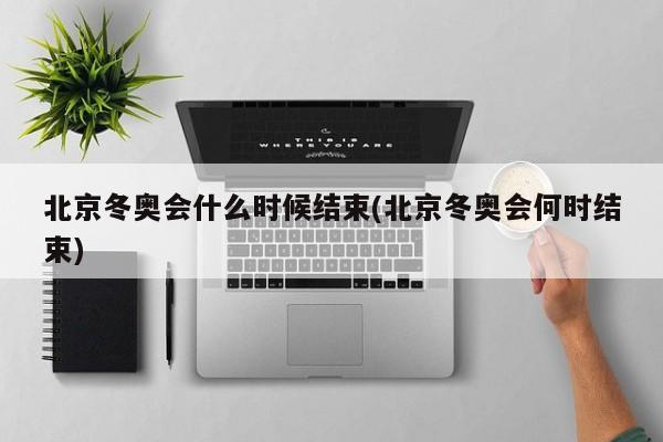 北京冬奥会什么时候结束(北京冬奥会何时结束)