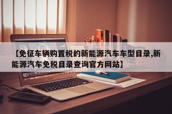 【免征车辆购置税的新能源汽车车型目录,新能源汽车免税目录查询官方网站】