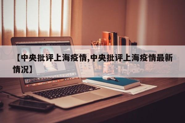 【中央批评上海疫情,中央批评上海疫情最新情况】
