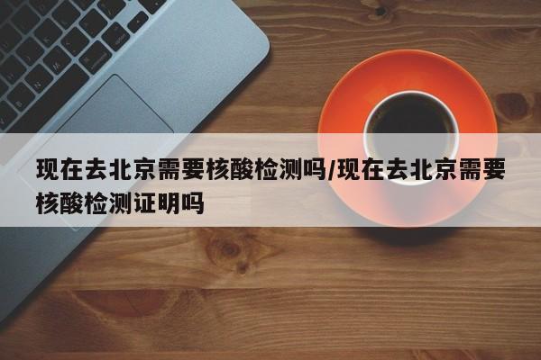 现在去北京需要核酸检测吗/现在去北京需要核酸检测证明吗