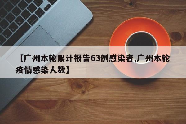 【广州本轮累计报告63例感染者,广州本轮疫情感染人数】