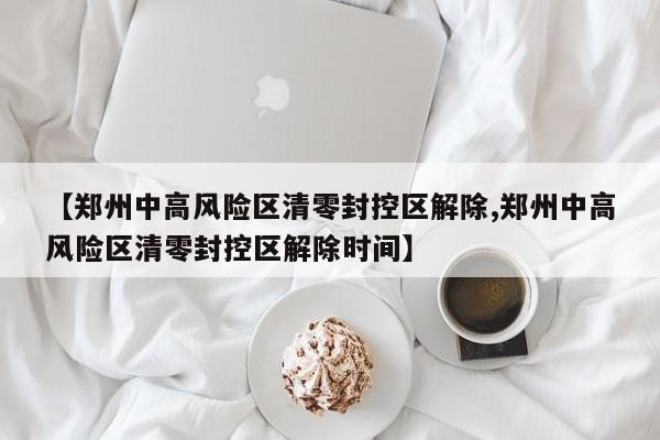 【郑州中高风险区清零封控区解除,郑州中高风险区清零封控区解除时间】