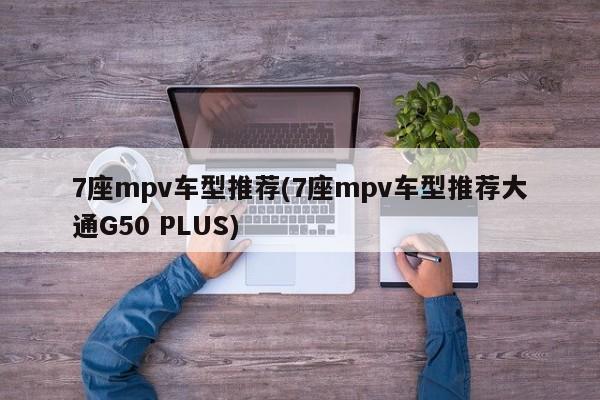 7座mpv车型推荐(7座mpv车型推荐大通G50 PLUS)