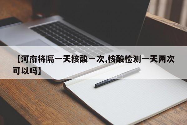 【河南将隔一天核酸一次,核酸检测一天两次可以吗】