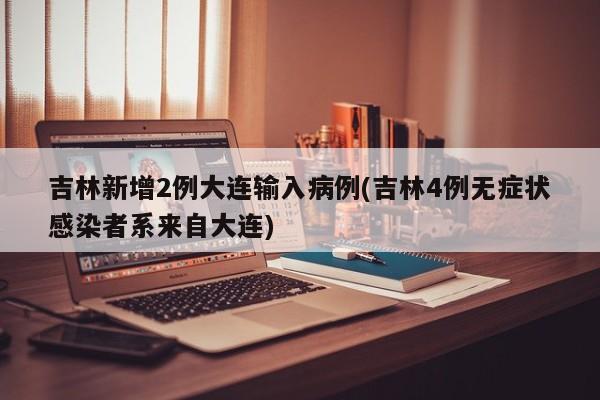 吉林新增2例大连输入病例(吉林4例无症状感染者系来自大连)