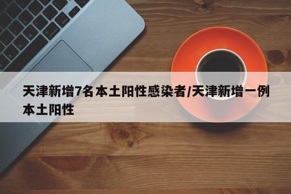 天津新增7名本土阳性感染者/天津新增一例本土阳性
