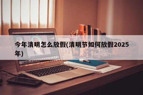 今年清明怎么放假(清明节如何放假2025年)