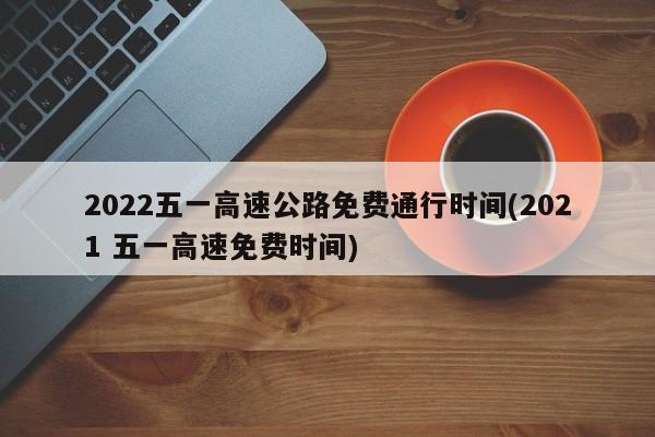 2022五一高速公路免费通行时间(2021 五一高速免费时间)