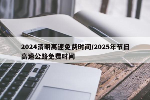 2024清明高速免费时间/2025年节日高速公路免费时间