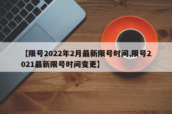【限号2022年2月最新限号时间,限号2021最新限号时间变更】