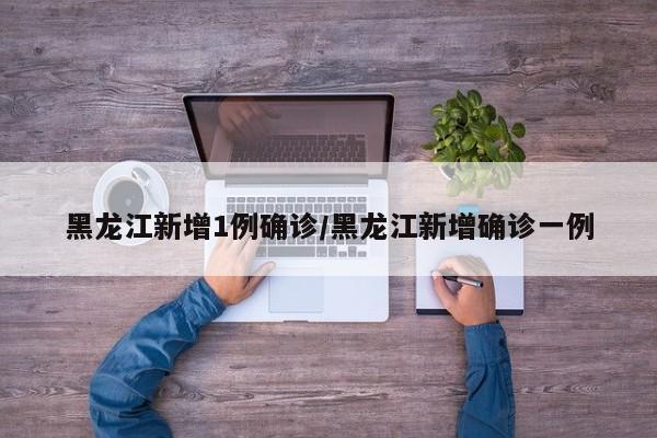 黑龙江新增1例确诊/黑龙江新增确诊一例