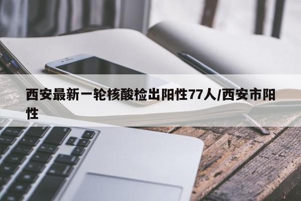 西安最新一轮核酸检出阳性77人/西安市阳性