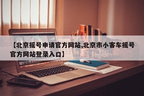 【北京摇号申请官方网站,北京市小客车摇号官方网站登录入口】